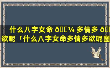 什么八字女命 🐼 多情多 🐬 欲呢「什么八字女命多情多欲呢图片」